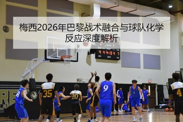梅西2026年巴黎战术融合与球队化学反应深度解析