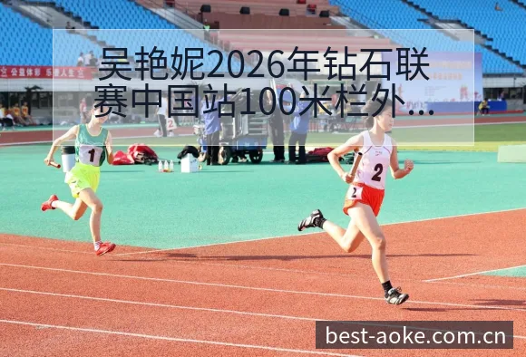 吴艳妮2026年钻石联赛中国站100米栏外卡争夺阵容影响 - 澳客